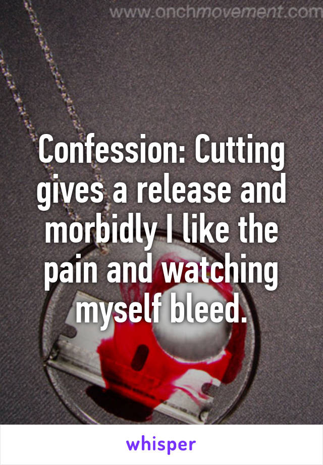 Confession: Cutting gives a release and morbidly I like the pain and watching myself bleed.