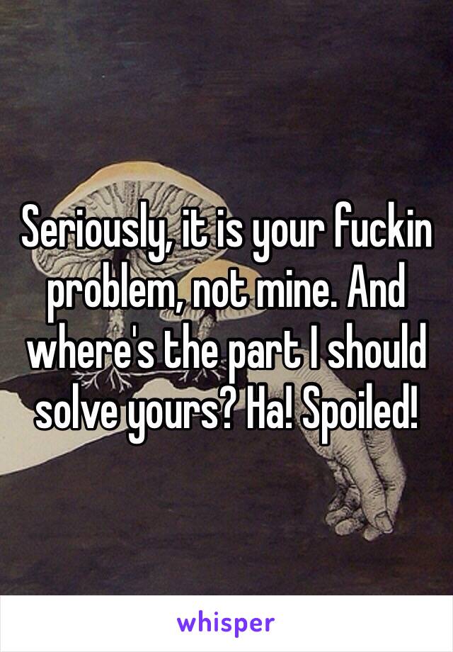 Seriously, it is your fuckin problem, not mine. And where's the part I should solve yours? Ha! Spoiled!