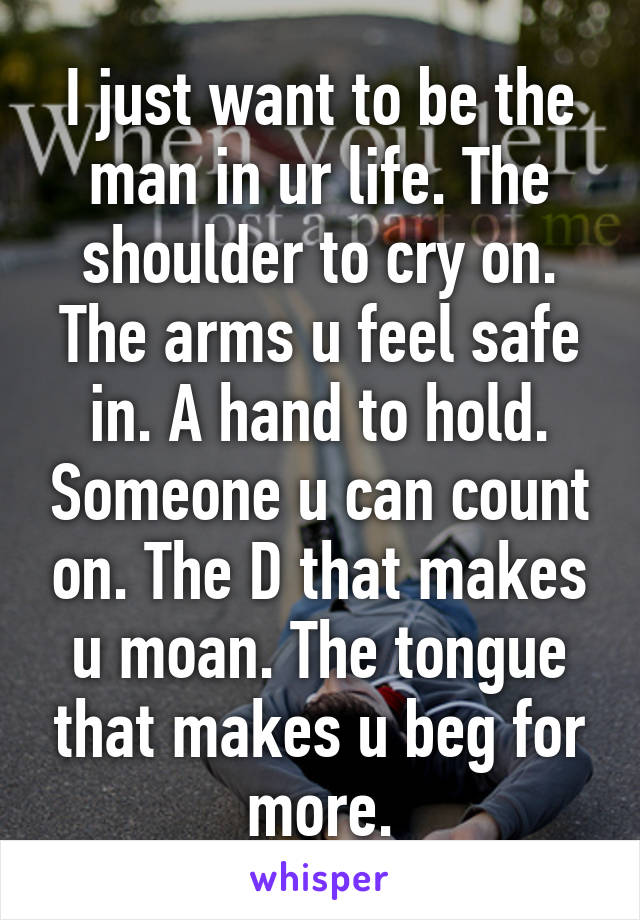 I just want to be the man in ur life. The shoulder to cry on. The arms u feel safe in. A hand to hold. Someone u can count on. The D that makes u moan. The tongue that makes u beg for more.