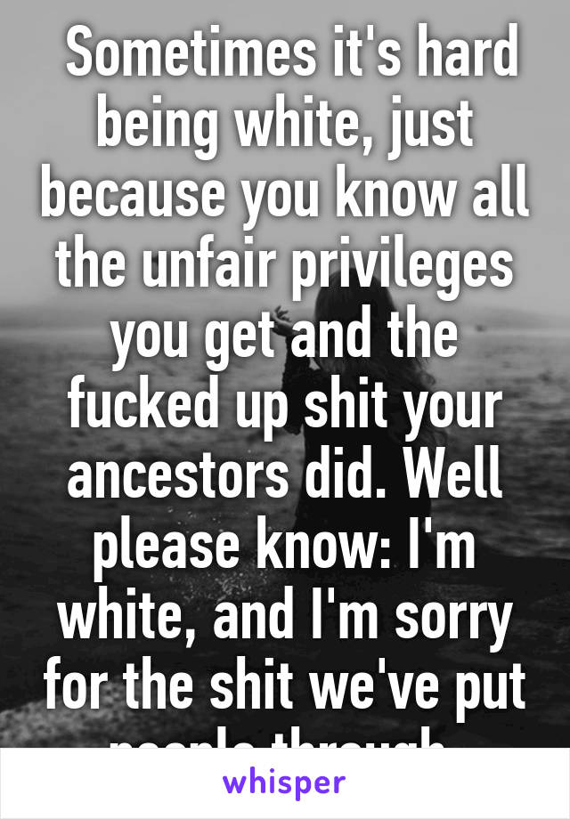  Sometimes it's hard being white, just because you know all the unfair privileges you get and the fucked up shit your ancestors did. Well please know: I'm white, and I'm sorry for the shit we've put people through.