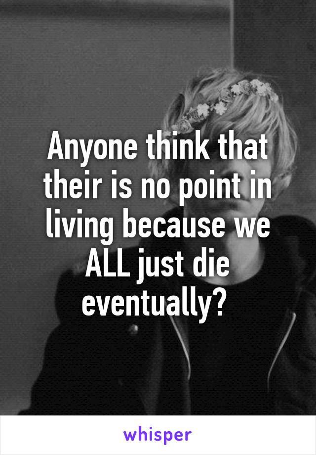 Anyone think that their is no point in living because we ALL just die eventually? 