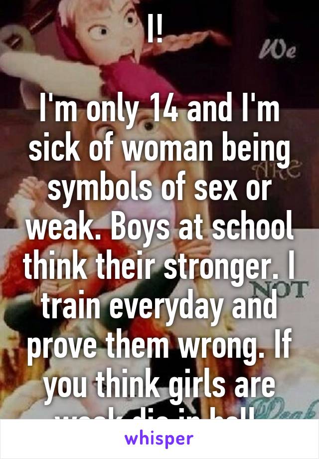 I! 

I'm only 14 and I'm sick of woman being symbols of sex or weak. Boys at school think their stronger. I train everyday and prove them wrong. If you think girls are weak die in hell.