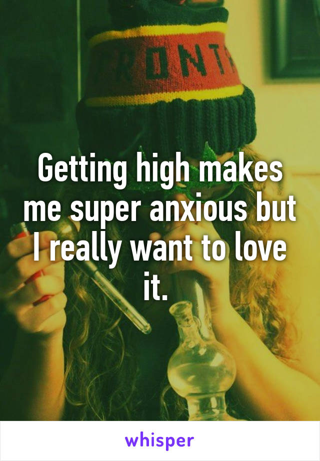 Getting high makes me super anxious but I really want to love it. 