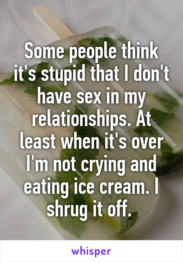 Some people think it's stupid that I don't have sex in my relationships. At least when it's over I'm not crying and eating ice cream. I shrug it off. 