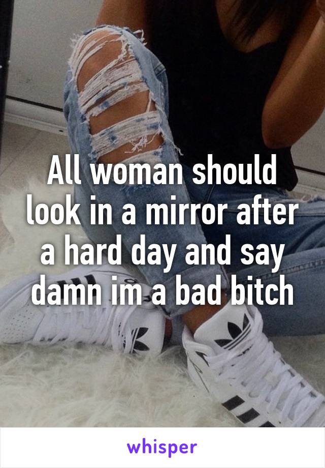 All woman should look in a mirror after a hard day and say damn im a bad bitch