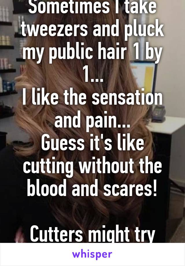 Sometimes I take tweezers and pluck my public hair 1 by 1...
I like the sensation and pain...
Guess it's like cutting without the blood and scares!

Cutters might try this instead!