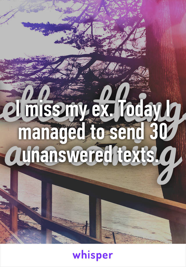 I miss my ex. Today I managed to send 30 unanswered texts. 