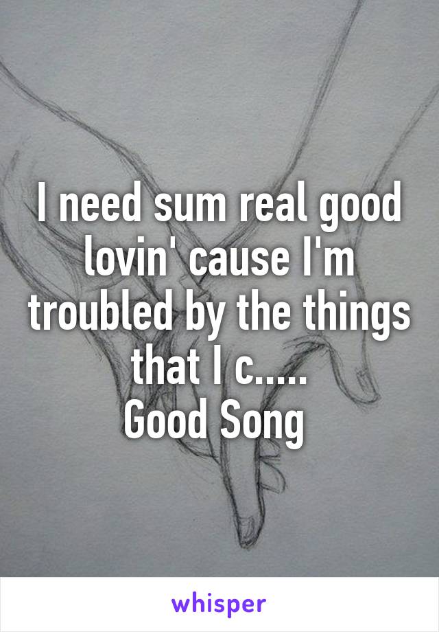 I need sum real good lovin' cause I'm troubled by the things that I c.....
Good Song 