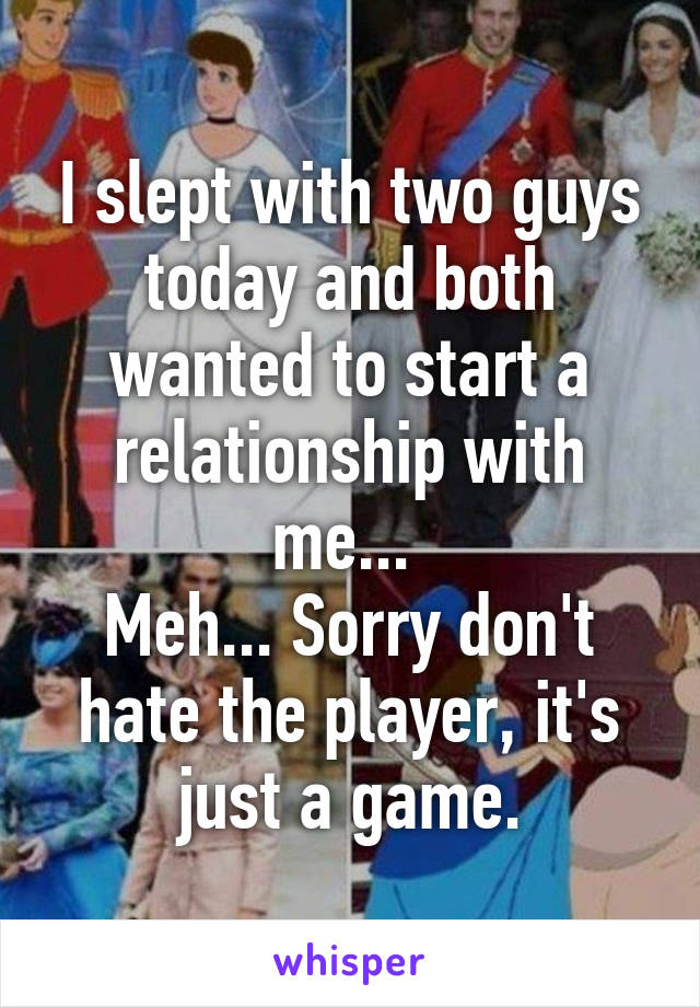 I slept with two guys today and both wanted to start a relationship with me... 
Meh... Sorry don't hate the player, it's just a game.