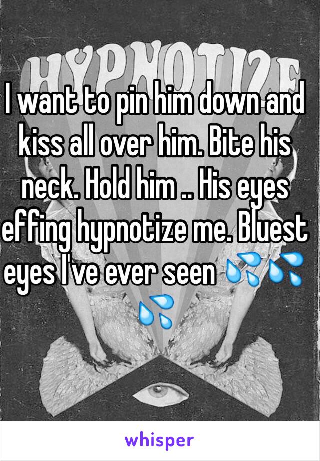 I want to pin him down and kiss all over him. Bite his neck. Hold him .. His eyes effing hypnotize me. Bluest eyes I've ever seen 💦💦💦