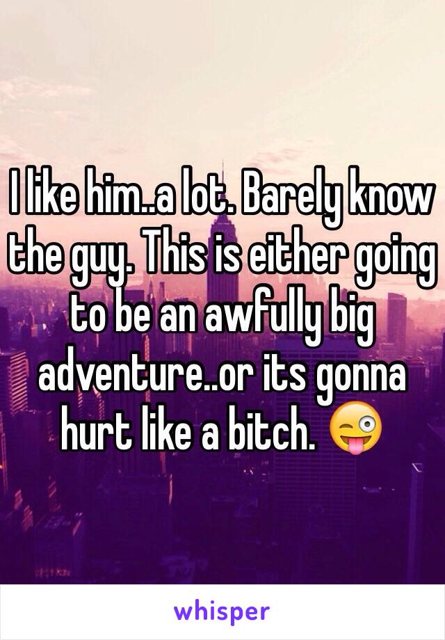 I like him..a lot. Barely know the guy. This is either going to be an awfully big adventure..or its gonna hurt like a bitch. 😜