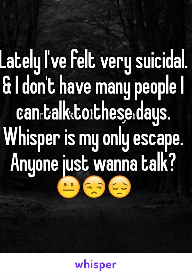 Lately I've felt very suicidal. & I don't have many people I can talk to these days. Whisper is my only escape. Anyone just wanna talk? 😐😒😔