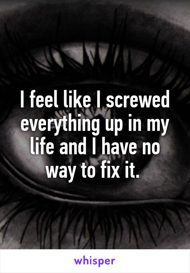 I feel like I screwed everything up in my life and I have no way to fix it. 