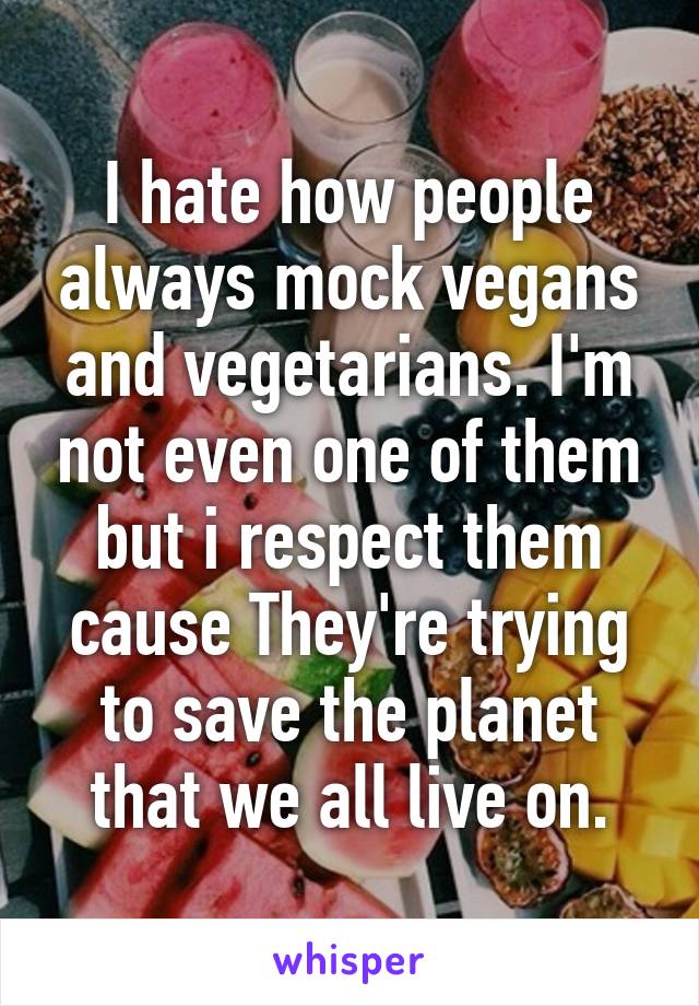 I hate how people always mock vegans and vegetarians. I'm not even one of them but i respect them cause They're trying to save the planet that we all live on.