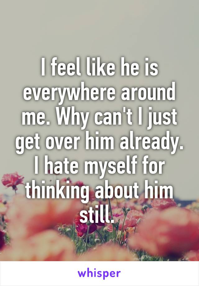 I feel like he is everywhere around me. Why can't I just get over him already. I hate myself for thinking about him still. 