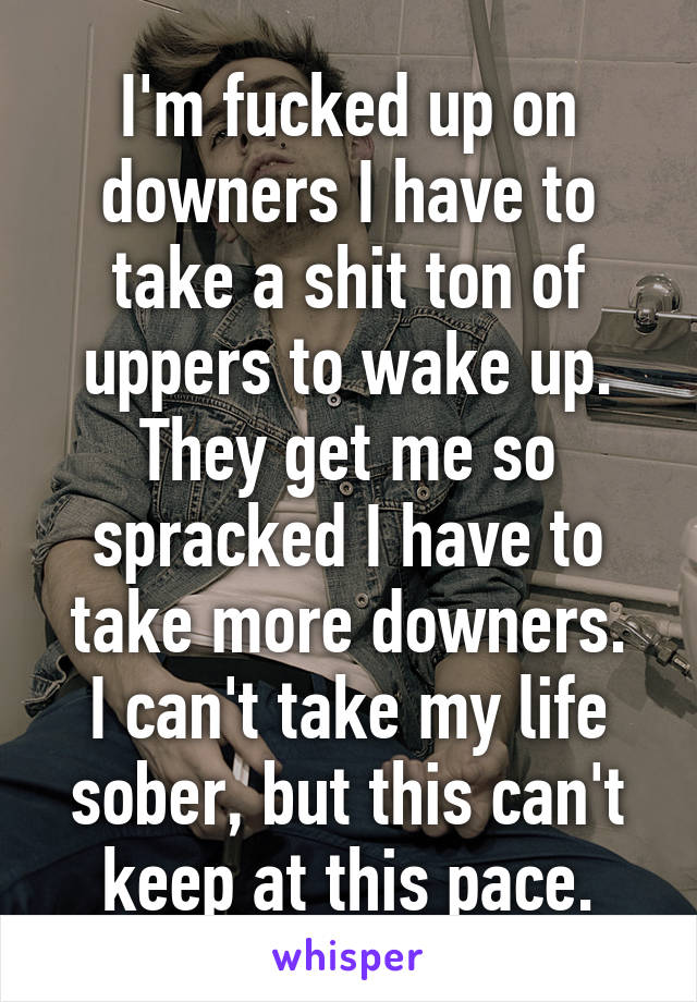 I'm fucked up on downers I have to take a shit ton of uppers to wake up. They get me so spracked I have to take more downers.
I can't take my life sober, but this can't keep at this pace.