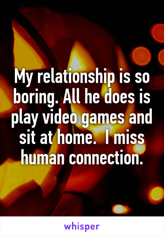 My relationship is so boring. All he does is play video games and sit at home.  I miss human connection.