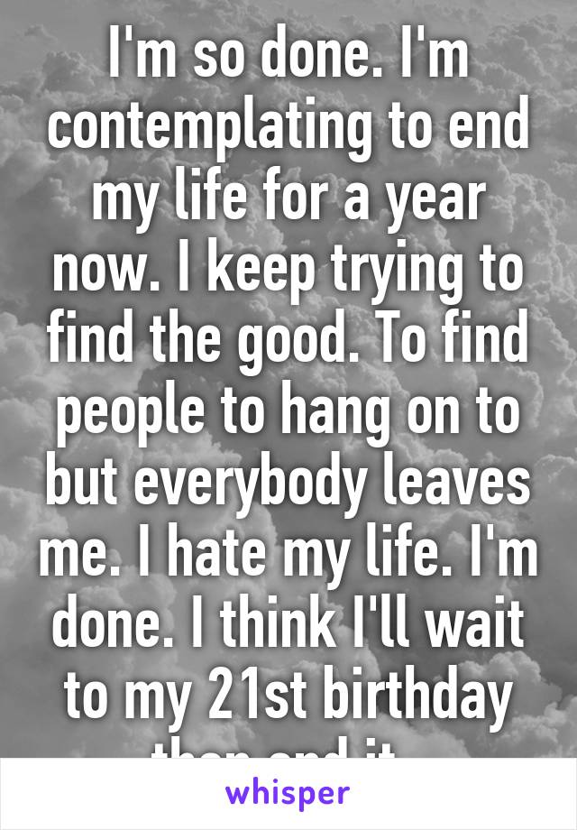 I'm so done. I'm contemplating to end my life for a year now. I keep trying to find the good. To find people to hang on to but everybody leaves me. I hate my life. I'm done. I think I'll wait to my 21st birthday then end it. 