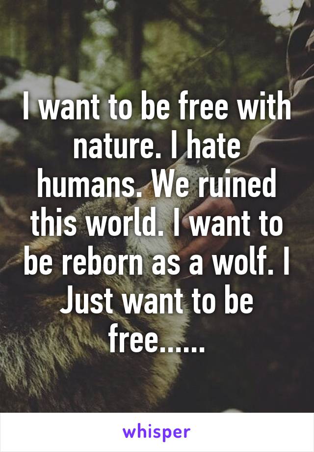 I want to be free with nature. I hate humans. We ruined this world. I want to be reborn as a wolf. I Just want to be free......