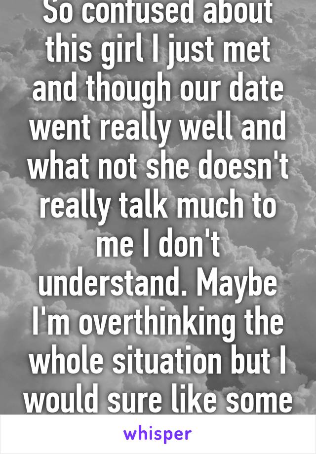 So confused about this girl I just met and though our date went really well and what not she doesn't really talk much to me I don't understand. Maybe I'm overthinking the whole situation but I would sure like some advice on this...