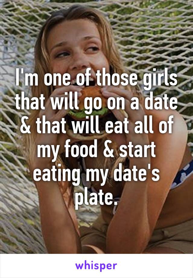 I'm one of those girls that will go on a date & that will eat all of my food & start eating my date's plate.