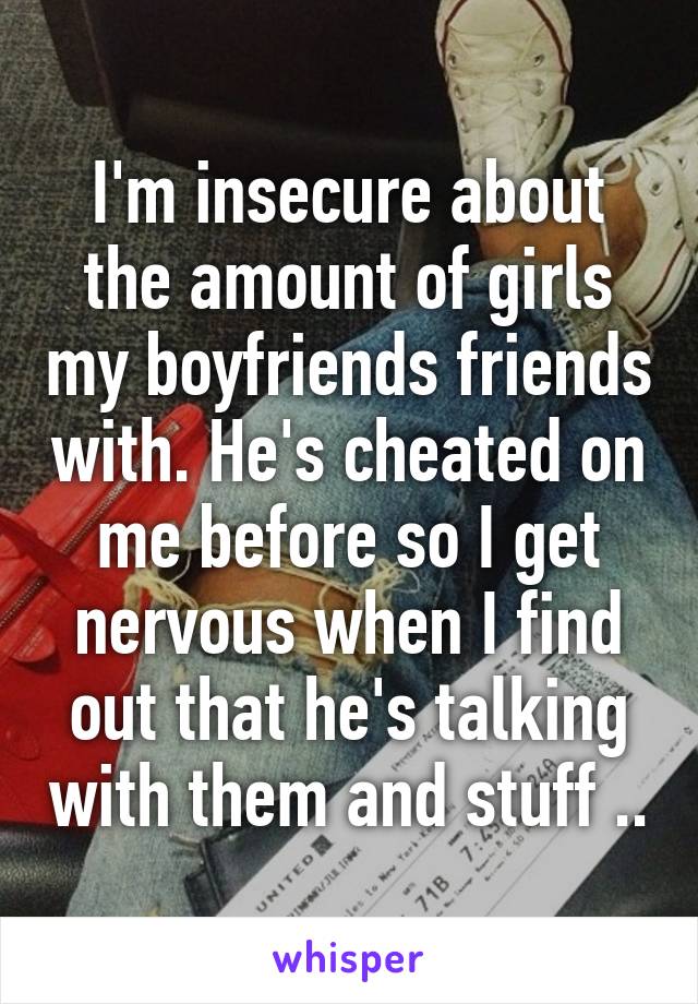 I'm insecure about the amount of girls my boyfriends friends with. He's cheated on me before so I get nervous when I find out that he's talking with them and stuff ..