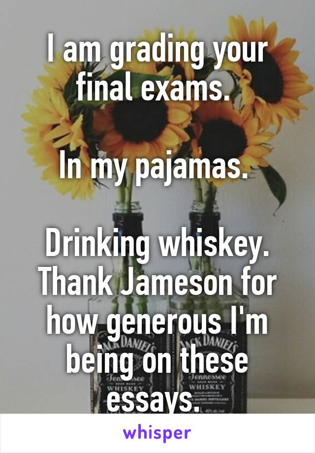 I am grading your final exams. 

In my pajamas. 

Drinking whiskey. Thank Jameson for how generous I'm being on these essays. 