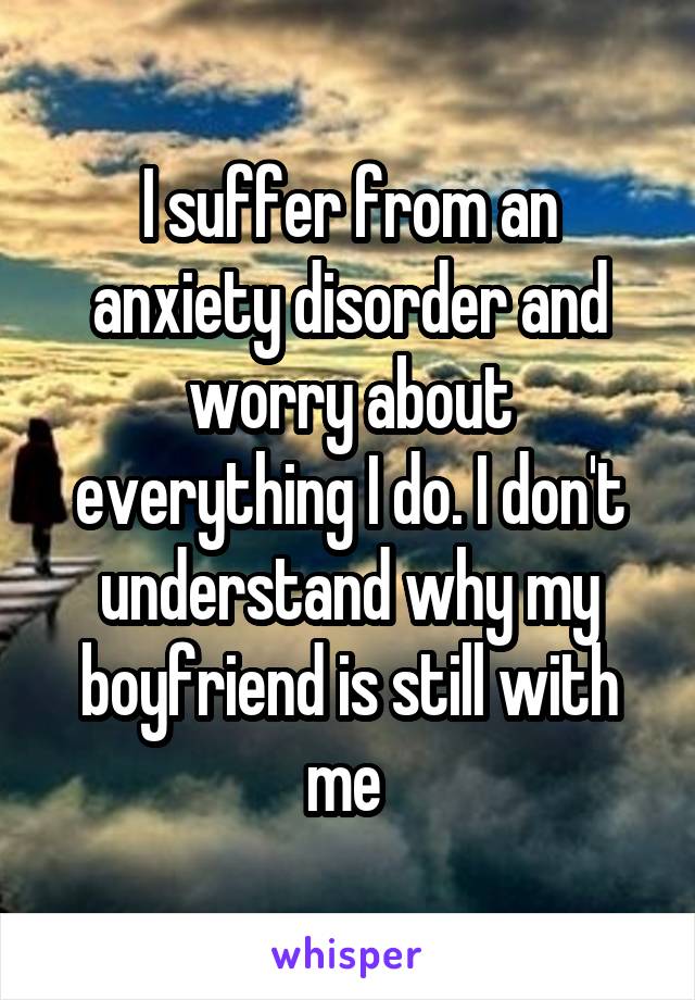 I suffer from an anxiety disorder and worry about everything I do. I don't understand why my boyfriend is still with me 