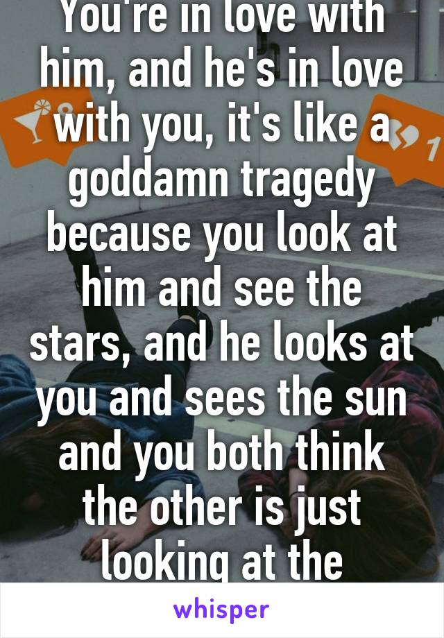 You're in love with him, and he's in love with you, it's like a goddamn tragedy because you look at him and see the stars, and he looks at you and sees the sun and you both think the other is just looking at the ground.