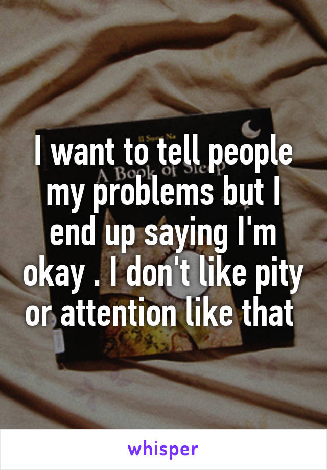 I want to tell people my problems but I end up saying I'm okay . I don't like pity or attention like that 