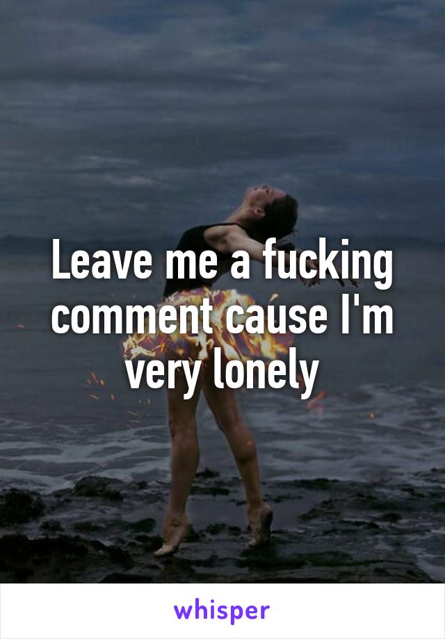 Leave me a fucking comment cause I'm very lonely