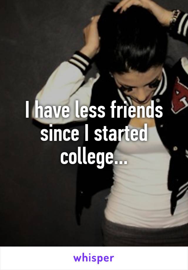 I have less friends since I started college...