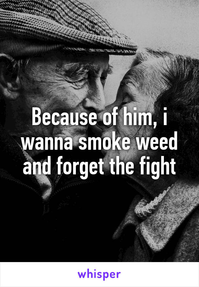 Because of him, i wanna smoke weed and forget the fight