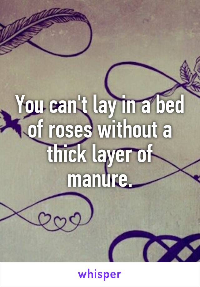 You can't lay in a bed of roses without a thick layer of manure.