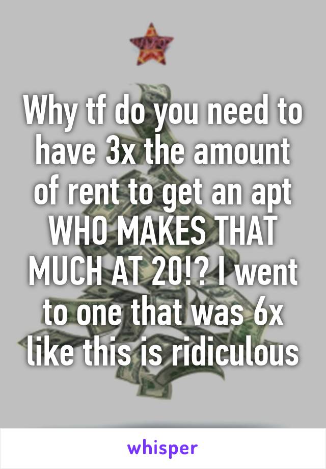 Why tf do you need to have 3x the amount of rent to get an apt WHO MAKES THAT MUCH AT 20!? I went to one that was 6x like this is ridiculous