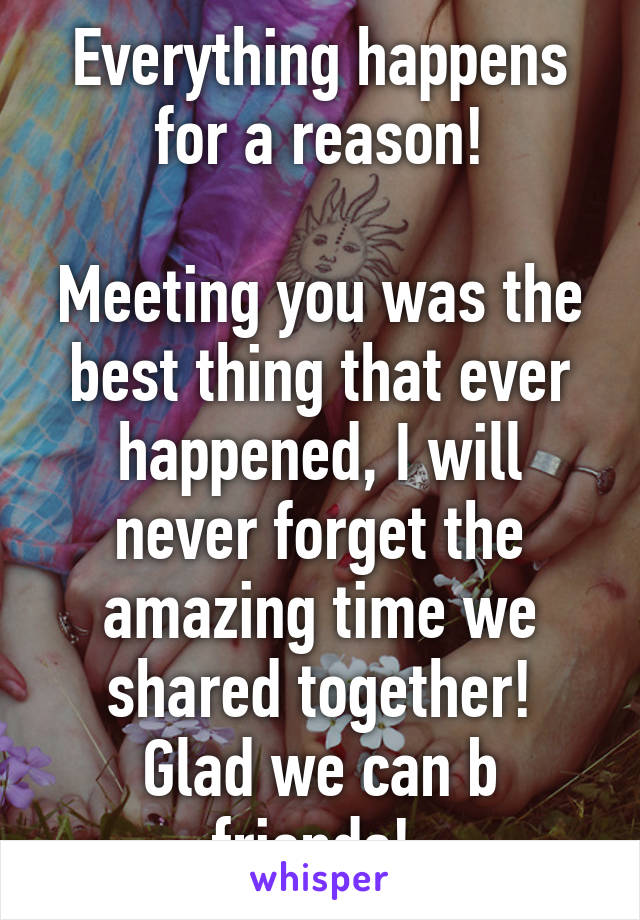 Everything happens for a reason!

Meeting you was the best thing that ever happened, I will never forget the amazing time we shared together!
Glad we can b friends! 