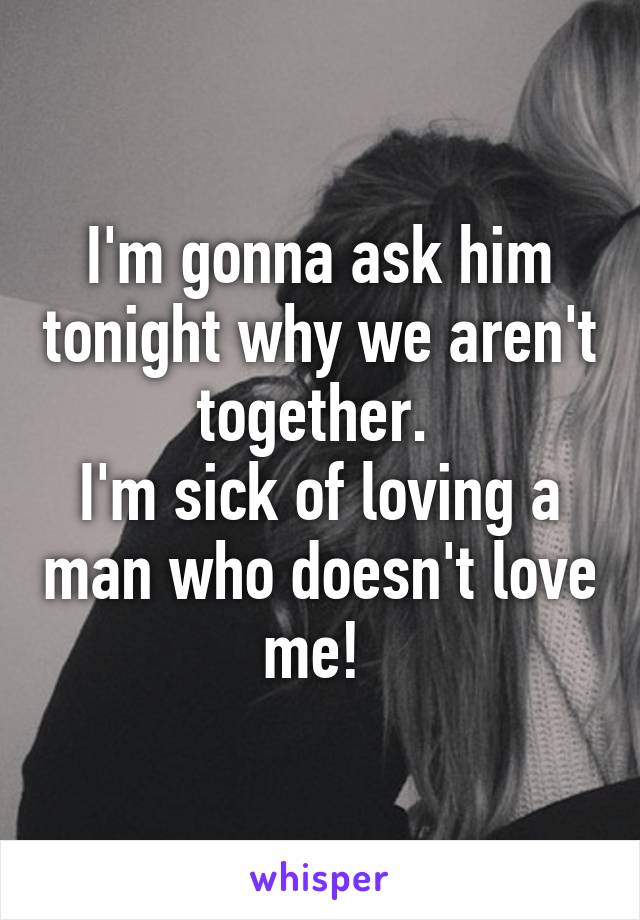 I'm gonna ask him tonight why we aren't together. 
I'm sick of loving a man who doesn't love me! 