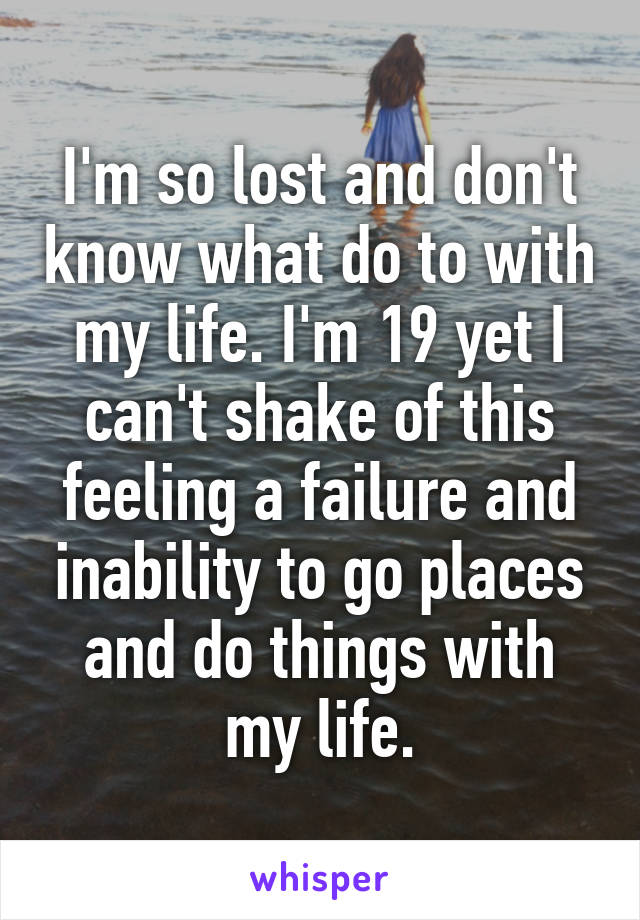 I'm so lost and don't know what do to with my life. I'm 19 yet I can't shake of this feeling a failure and inability to go places and do things with my life.