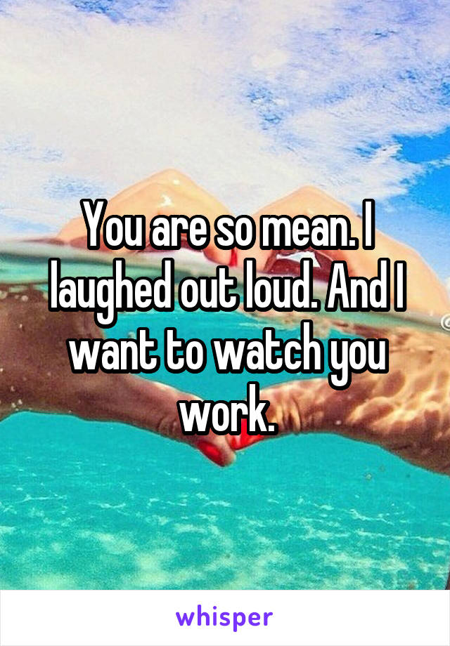 You are so mean. I laughed out loud. And I want to watch you work.