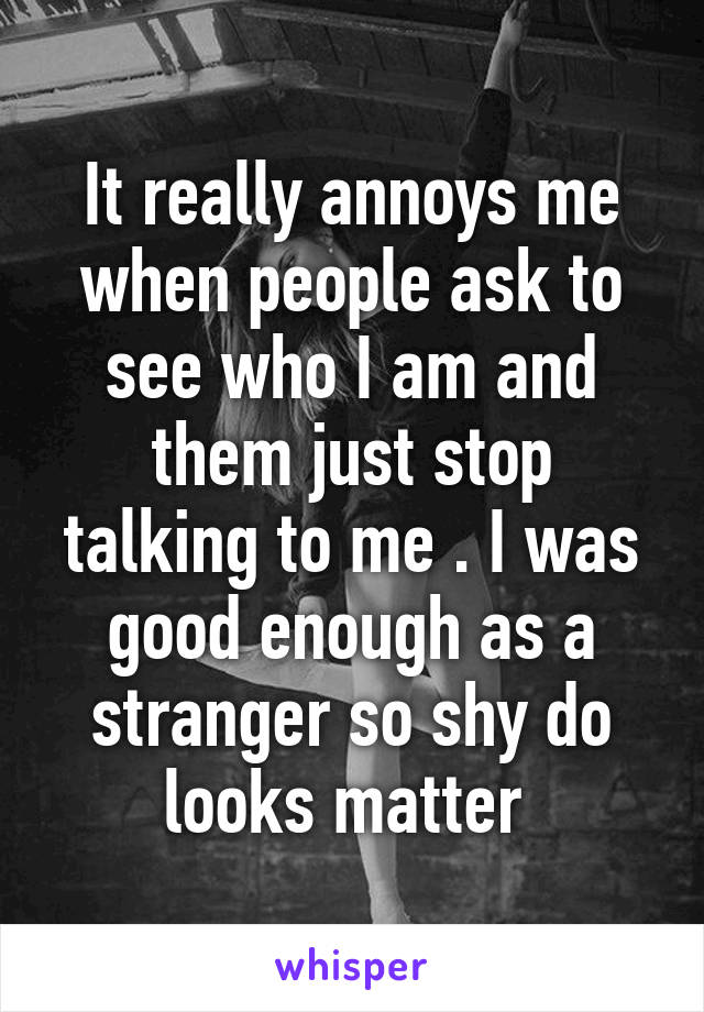 It really annoys me when people ask to see who I am and them just stop talking to me . I was good enough as a stranger so shy do looks matter 