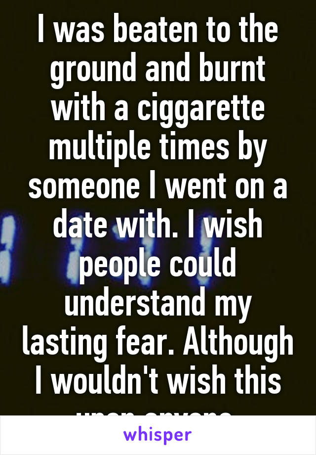 I was beaten to the ground and burnt with a ciggarette multiple times by someone I went on a date with. I wish people could understand my lasting fear. Although I wouldn't wish this upon anyone.