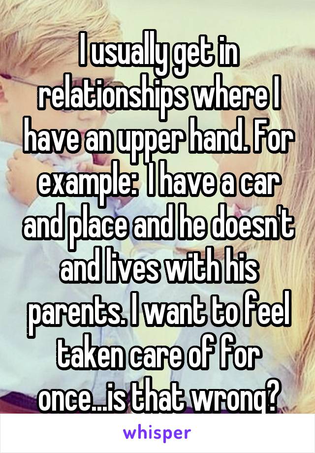 I usually get in relationships where I have an upper hand. For example:  I have a car and place and he doesn't and lives with his parents. I want to feel taken care of for once...is that wrong?