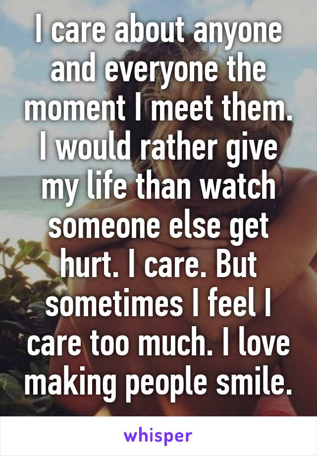 I care about anyone and everyone the moment I meet them. I would rather give my life than watch someone else get hurt. I care. But sometimes I feel I care too much. I love making people smile. 