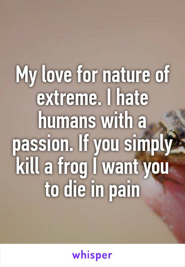 My love for nature of extreme. I hate humans with a passion. If you simply kill a frog I want you to die in pain