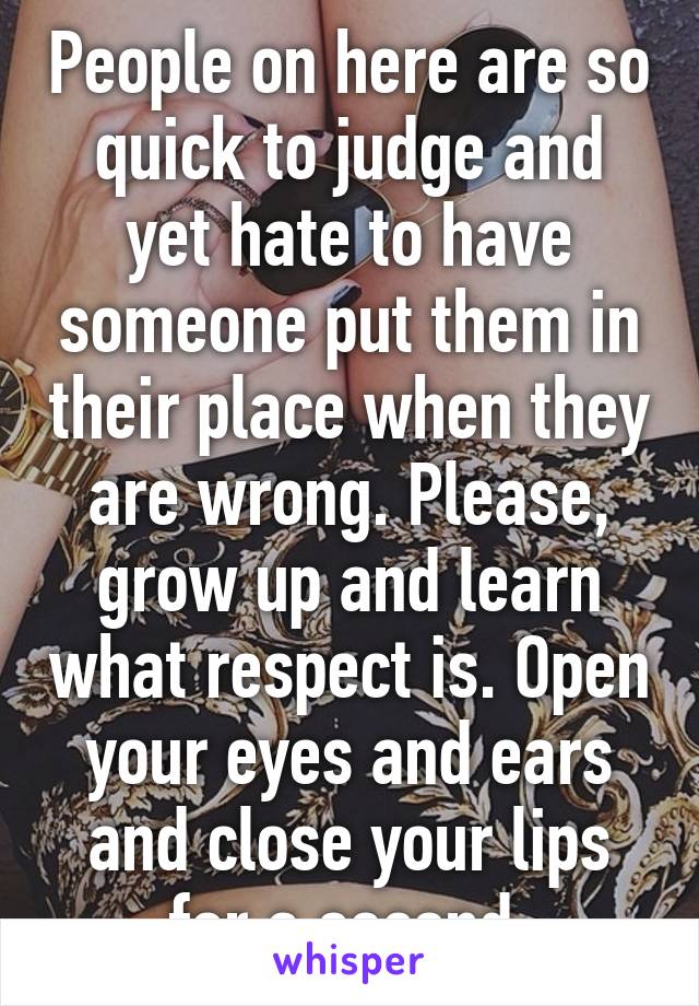 People on here are so quick to judge and yet hate to have someone put them in their place when they are wrong. Please, grow up and learn what respect is. Open your eyes and ears and close your lips for a second.