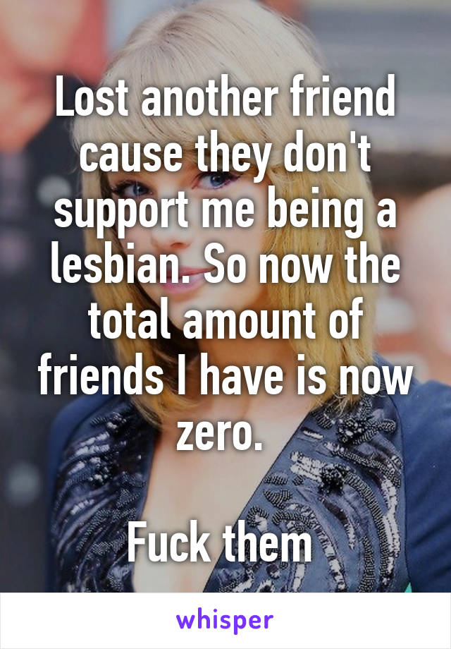 Lost another friend cause they don't support me being a lesbian. So now the total amount of friends I have is now zero. 

Fuck them 