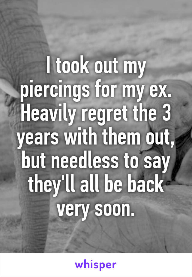 I took out my piercings for my ex. Heavily regret the 3 years with them out, but needless to say they'll all be back very soon.