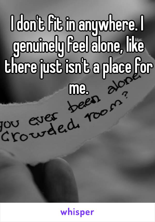 I don't fit in anywhere. I genuinely feel alone, like there just isn't a place for me.