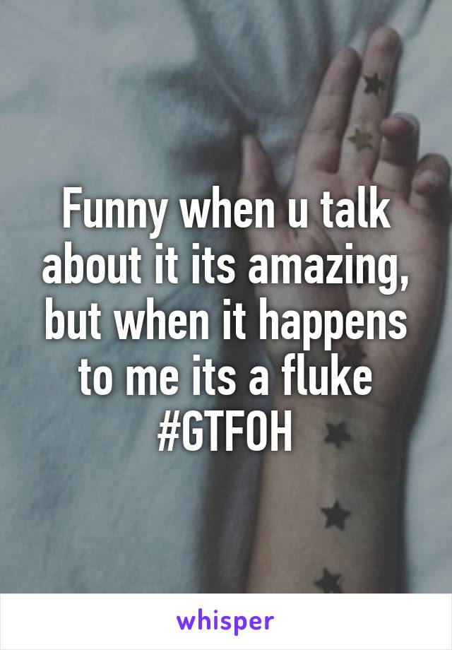 Funny when u talk about it its amazing, but when it happens to me its a fluke #GTFOH