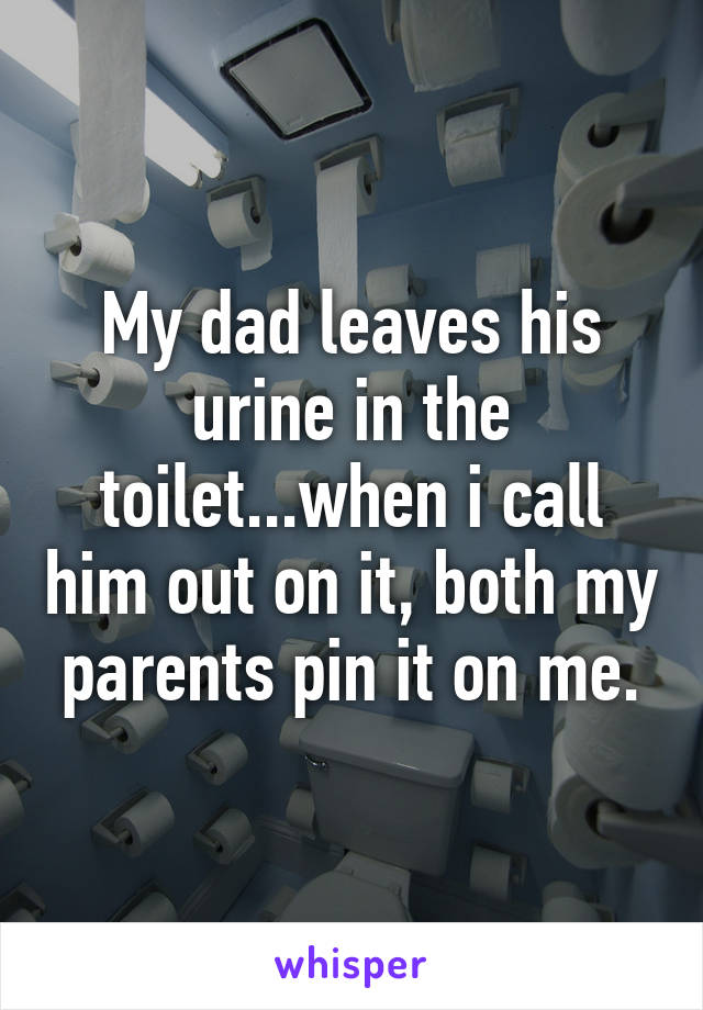 My dad leaves his urine in the toilet...when i call him out on it, both my parents pin it on me.